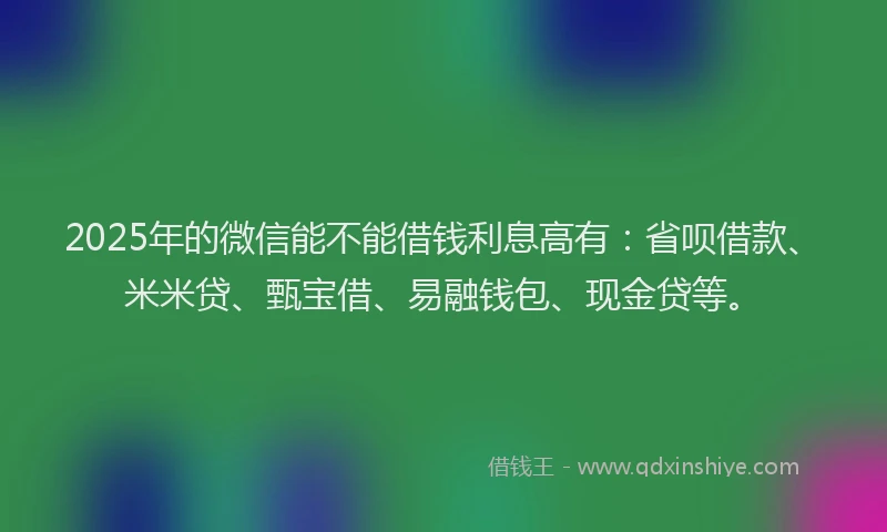 2025年的微信能不能借钱利息高有：省呗借款、米米贷、甄宝借、易融钱包、现金贷等。