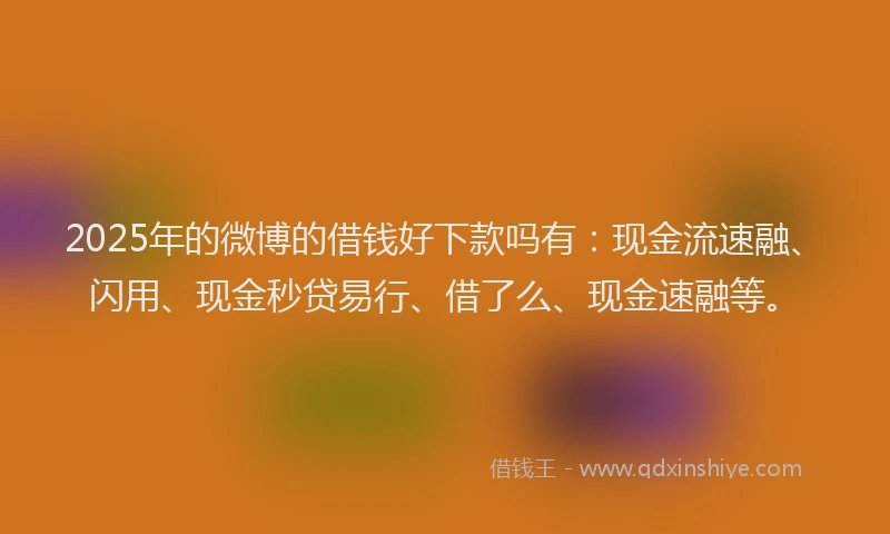 2025年的微博的借钱好下款吗有：现金流速融、闪用、现金秒贷易行、借了么、现金速融等。