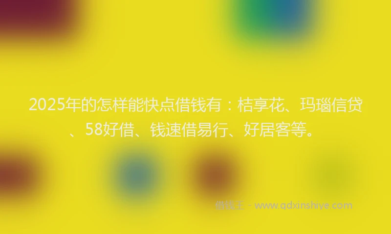 2025年的怎样能快点借钱有：桔享花、玛瑙信贷、58好借、钱速借易行、好居客等。