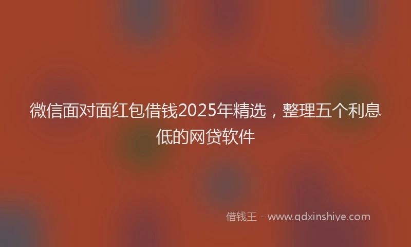 微信面对面红包借钱2025年精选，整理五个利息低的网贷软件