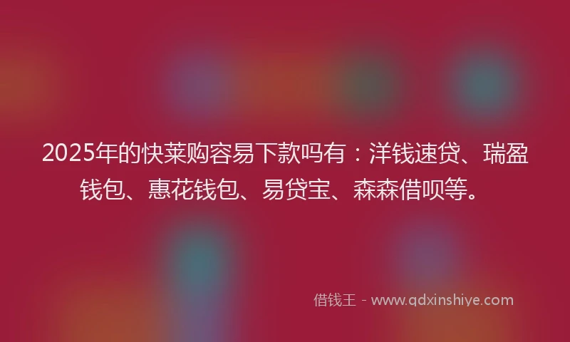 2025年的快莱购容易下款吗有：洋钱速贷、瑞盈钱包、惠花钱包、易贷宝、森森借呗等。