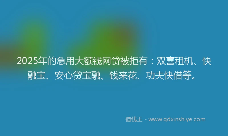 2025年的急用大额钱网贷被拒有：双喜租机、快融宝、安心贷宝融、钱来花、功夫快借等。