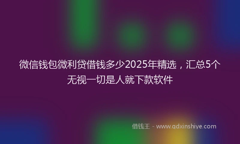 微信钱包微利贷借钱多少2025年精选，汇总5个无视一切是人就下款软件
