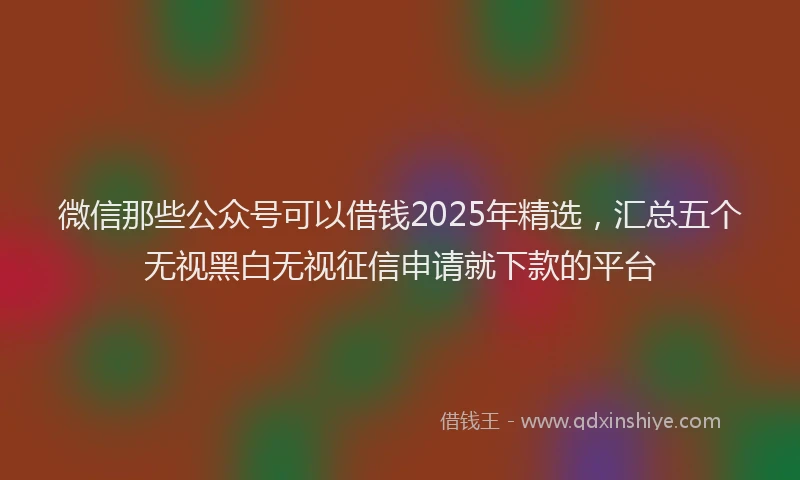 微信那些公众号可以借钱2025年精选，汇总五个无视黑白无视征信申请就下款的平台