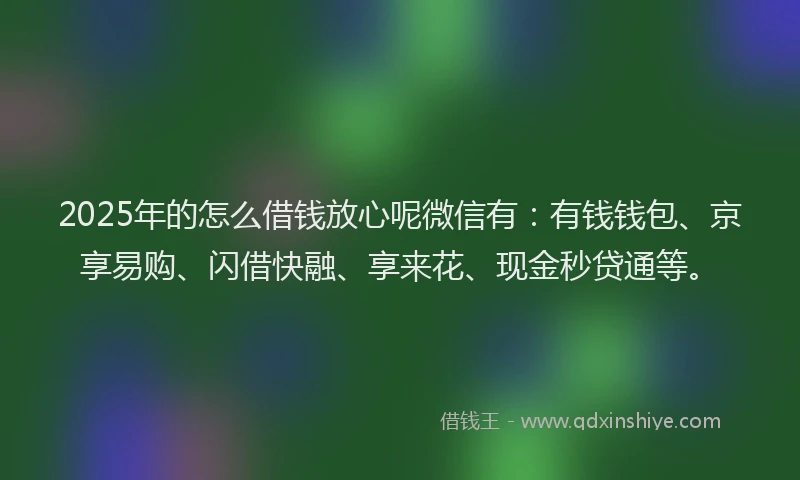 2025年的怎么借钱放心呢微信有：有钱钱包、京享易购、闪借快融、享来花、现金秒贷通等。