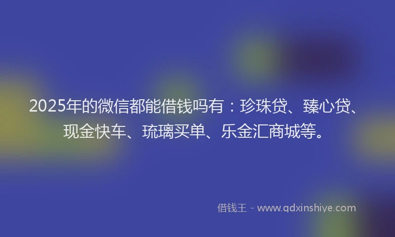 2025年的微信都能借钱吗有：珍珠贷、臻心贷、现金快车、琉璃买单、乐金汇商城等。