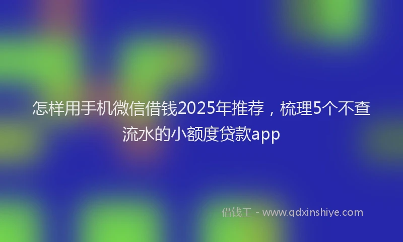 怎样用手机微信借钱2025年推荐，梳理5个不查流水的小额度贷款app