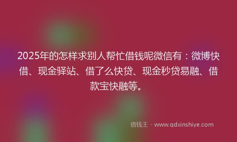 2025年的怎样求别人帮忙借钱呢微信有：微博快借、现金驿站、借了么快贷、现金秒贷易融、借款宝快融等。