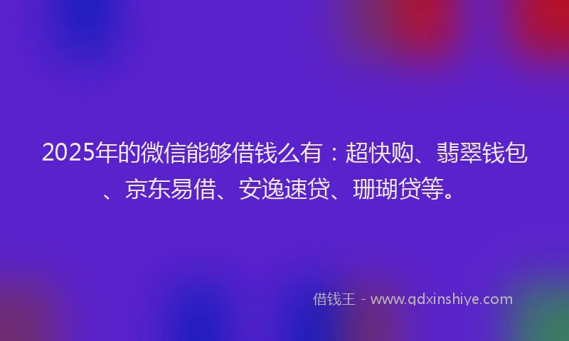 2025年的微信能够借钱么有：超快购、翡翠钱包、京东易借、安逸速贷、珊瑚贷等。