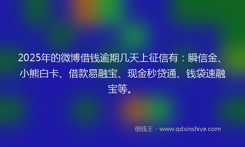 2025年的微博借钱逾期几天上征信有：瞬信金、小熊白卡、借款易融宝、现金秒贷通、钱袋速融宝等。