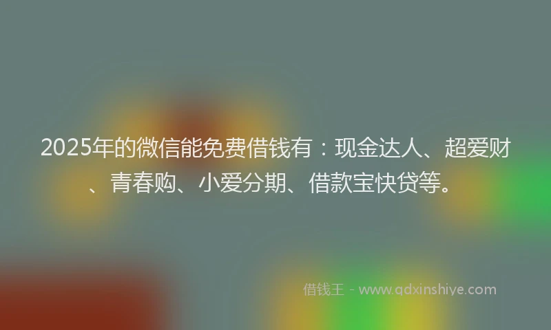 2025年的微信能免费借钱有：现金达人、超爱财、青春购、小爱分期、借款宝快贷等。