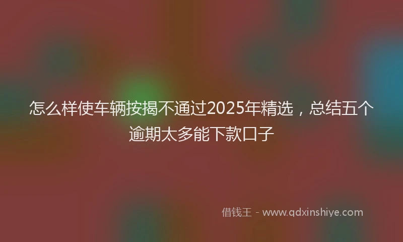 怎么样使车辆按揭不通过2025年精选，总结五个逾期太多能下款口子