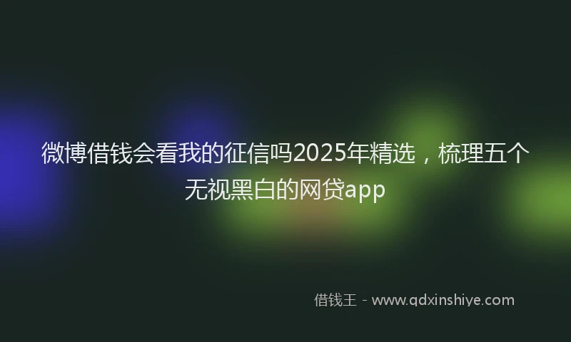 微博借钱会看我的征信吗2025年精选，梳理五个无视黑白的网贷app