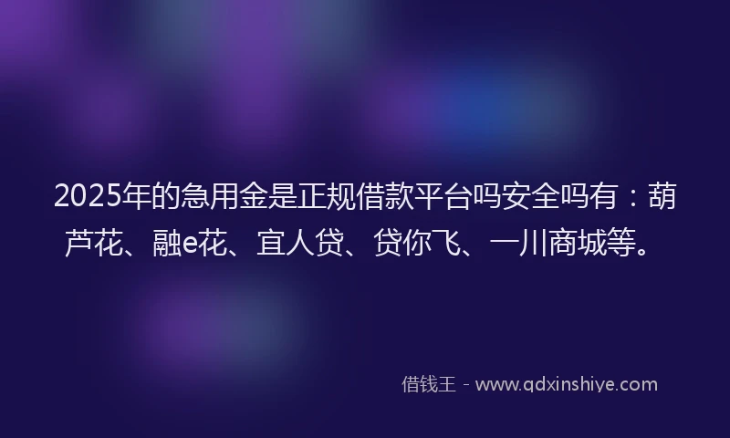 2025年的急用金是正规借款平台吗安全吗有：葫芦花、融e花、宜人贷、贷你飞、一川商城等。