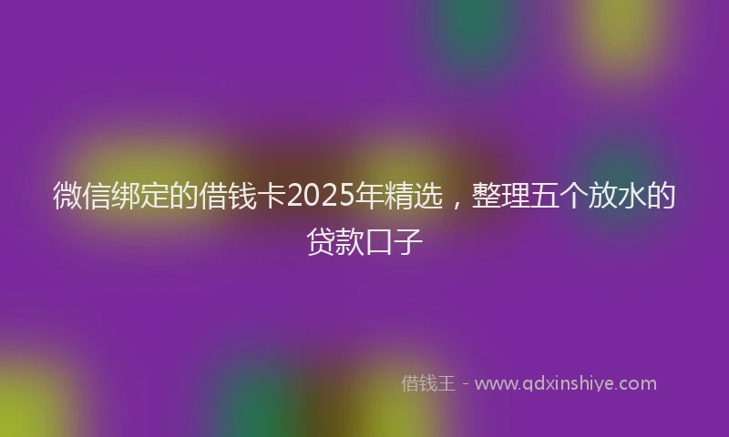 微信绑定的借钱卡2025年精选，整理五个放水的贷款口子