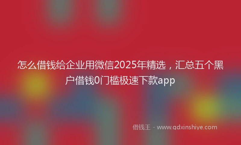 怎么借钱给企业用微信2025年精选，汇总五个黑户借钱0门槛极速下款app