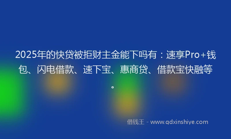 2025年的快贷被拒财主金能下吗有：速享Pro+钱包、闪电借款、速下宝、惠商贷、借款宝快融等。