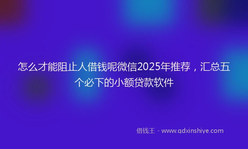 怎么才能阻止人借钱呢微信2025年推荐，汇总五个必下的小额贷款软件