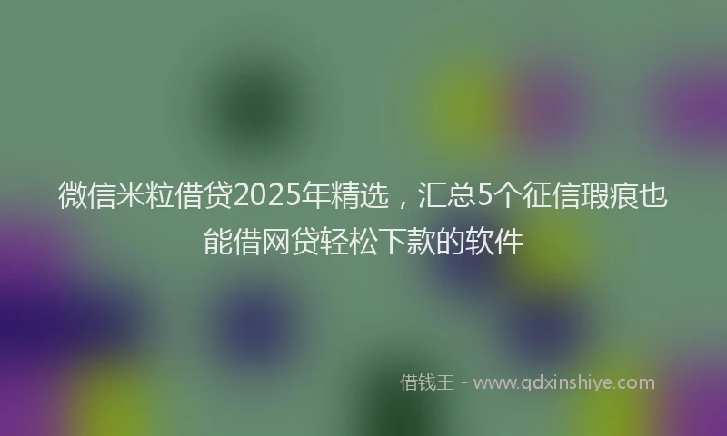 微信米粒借贷2025年精选，汇总5个征信瑕疵也能借网贷轻松下款的软件