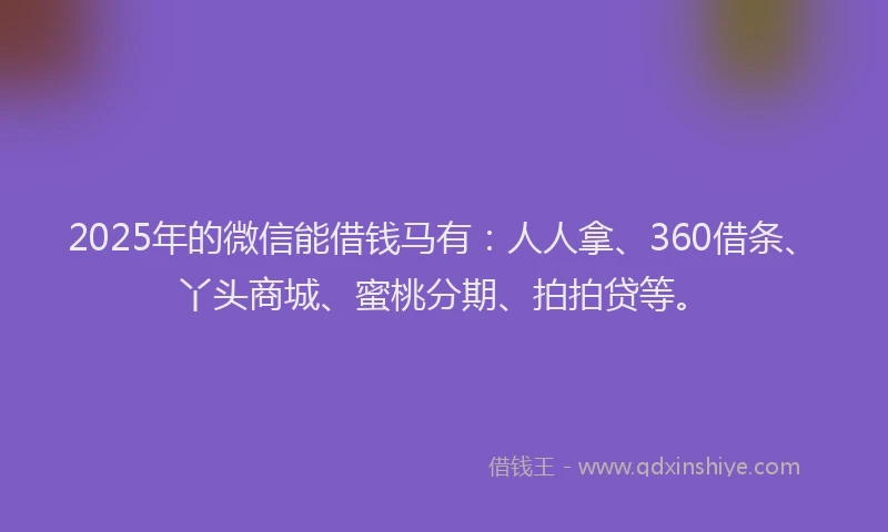2025年的微信能借钱马有：人人拿、360借条、丫头商城、蜜桃分期、拍拍贷等。