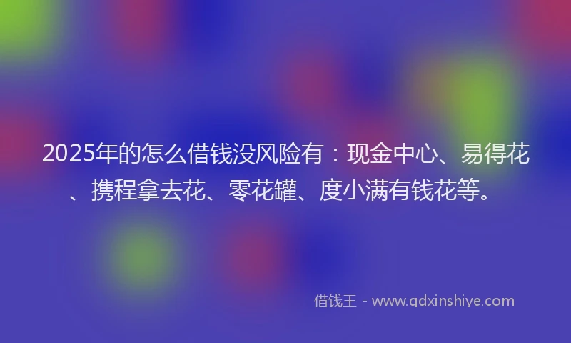 2025年的怎么借钱没风险有：现金中心、易得花、携程拿去花、零花罐、度小满有钱花等。