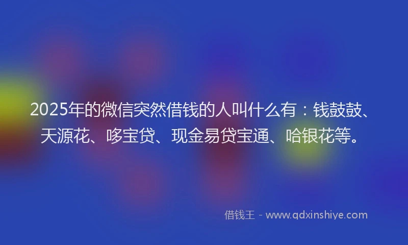 2025年的微信突然借钱的人叫什么有：钱鼓鼓、天源花、哆宝贷、现金易贷宝通、哈银花等。