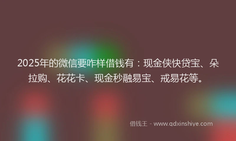 2025年的微信要咋样借钱有：现金侠快贷宝、朵拉购、花花卡、现金秒融易宝、戒易花等。