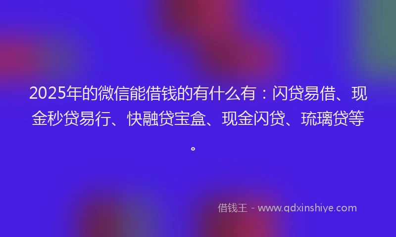 2025年的微信能借钱的有什么有：闪贷易借、现金秒贷易行、快融贷宝盒、现金闪贷、琉璃贷等。
