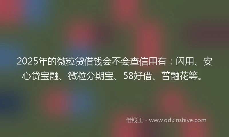 2025年的微粒贷借钱会不会查信用有：闪用、安心贷宝融、微粒分期宝、58好借、普融花等。