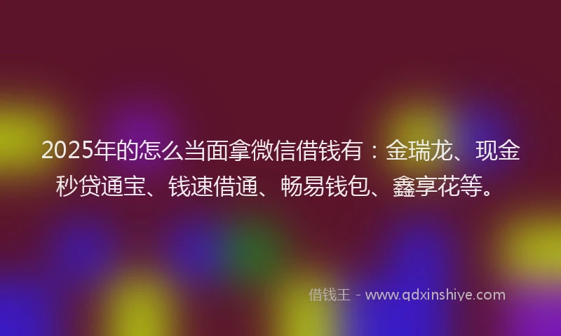 2025年的怎么当面拿微信借钱有：金瑞龙、现金秒贷通宝、钱速借通、畅易钱包、鑫享花等。