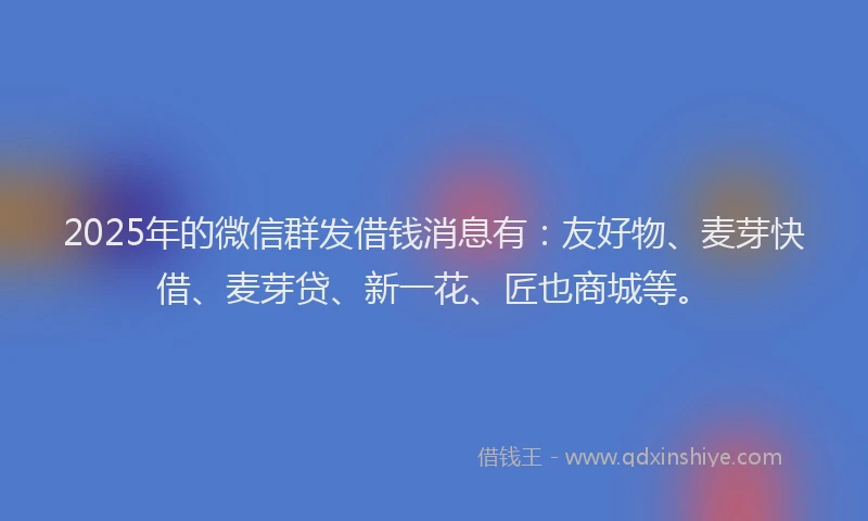 2025年的微信群发借钱消息有：友好物、麦芽快借、麦芽贷、新一花、匠也商城等。