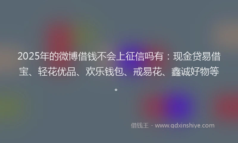 2025年的微博借钱不会上征信吗有：现金贷易借宝、轻花优品、欢乐钱包、戒易花、鑫诚好物等。