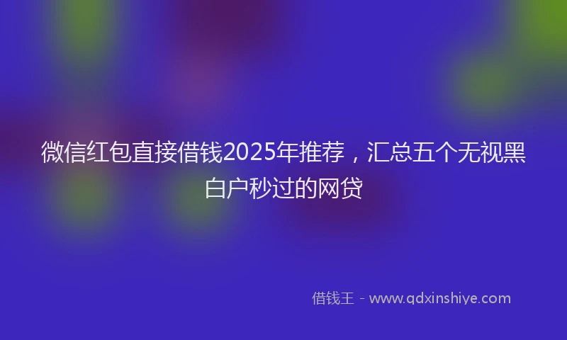 微信红包直接借钱2025年推荐，汇总五个无视黑白户秒过的网贷