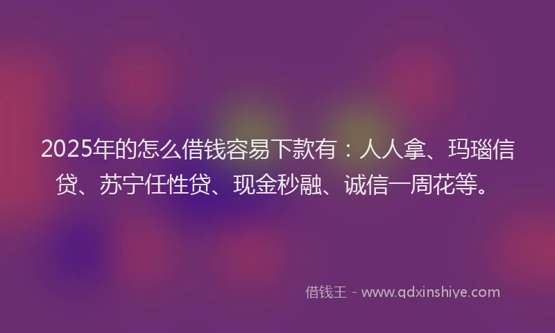 2025年的怎么借钱容易下款有：人人拿、玛瑙信贷、苏宁任性贷、现金秒融、诚信一周花等。