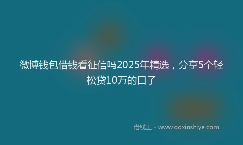 微博钱包借钱看征信吗2025年精选，分享5个轻松贷10万的口子