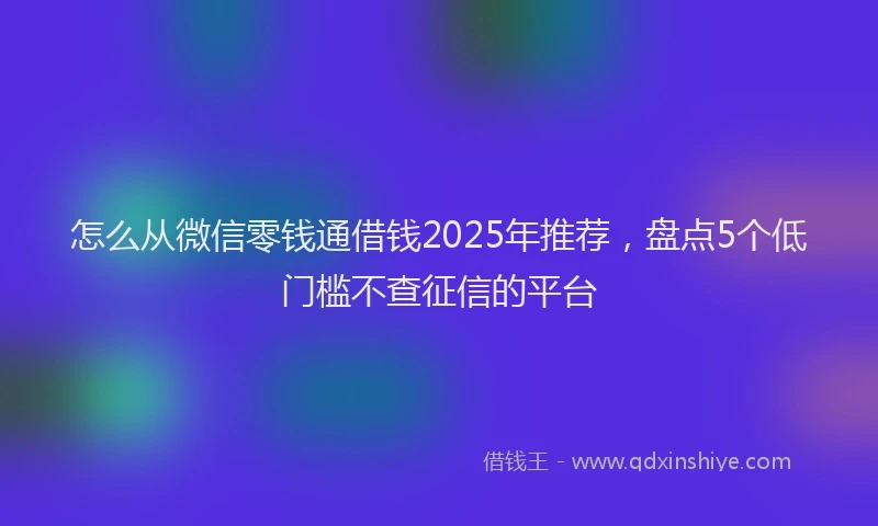 怎么从微信零钱通借钱2025年推荐，盘点5个低门槛不查征信的平台