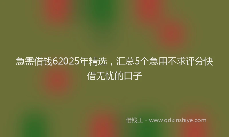 急需借钱62025年精选，汇总5个急用不求评分快借无忧的口子