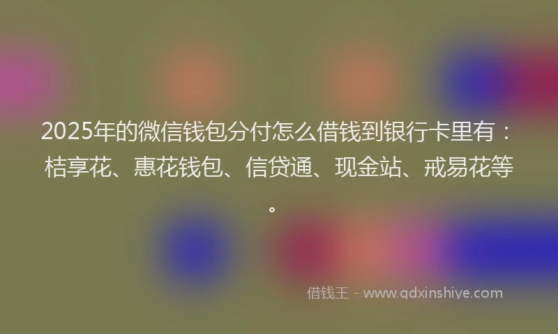 2025年的微信钱包分付怎么借钱到银行卡里有：桔享花、惠花钱包、信贷通、现金站、戒易花等。