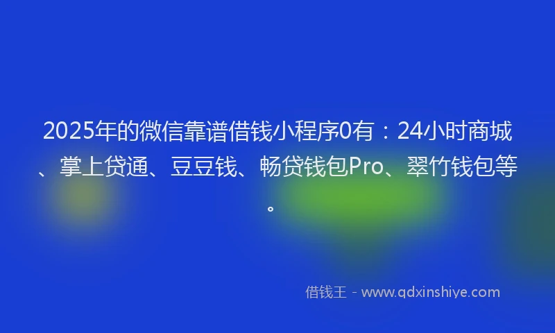 2025年的微信靠谱借钱小程序0有：24小时商城、掌上贷通、豆豆钱、畅贷钱包Pro、翠竹钱包等。