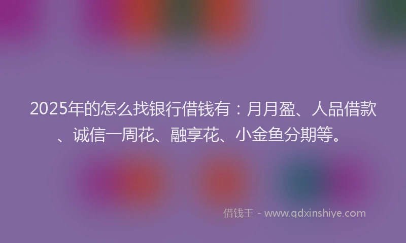 2025年的怎么找银行借钱有：月月盈、人品借款、诚信一周花、融享花、小金鱼分期等。