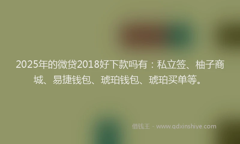 2025年的微贷2018好下款吗有：私立签、柚子商城、易捷钱包、琥珀钱包、琥珀买单等。