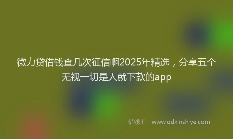 微力贷借钱查几次征信啊2025年精选，分享五个无视一切是人就下款的app