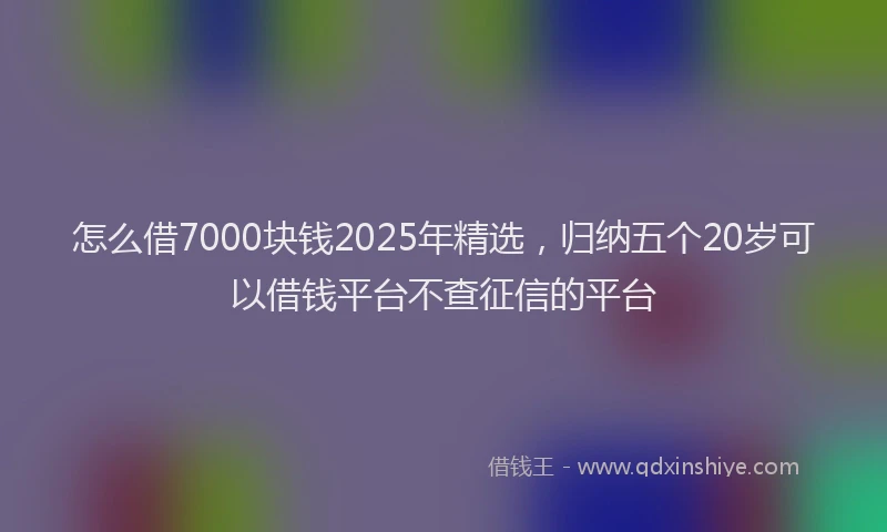 怎么借7000块钱2025年精选，归纳五个20岁可以借钱平台不查征信的平台