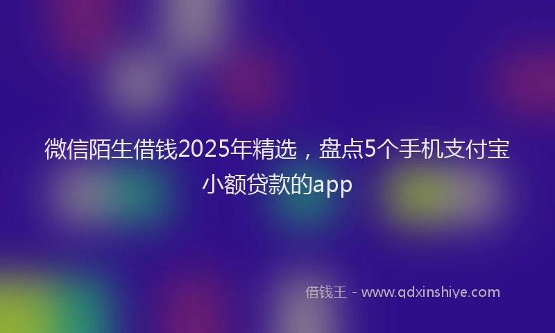 微信陌生借钱2025年精选，盘点5个手机支付宝小额贷款的app