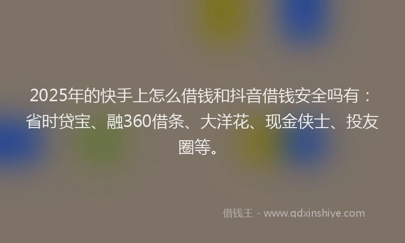 2025年的快手上怎么借钱和抖音借钱安全吗有：省时贷宝、融360借条、大洋花、现金侠士、投友圈等。
