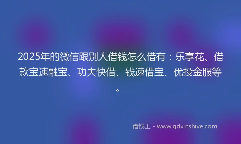2025年的微信跟别人借钱怎么借有：乐享花、借款宝速融宝、功夫快借、钱速借宝、优投金服等。
