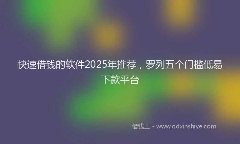 快速借钱的软件2025年推荐，罗列五个门槛低易下款平台