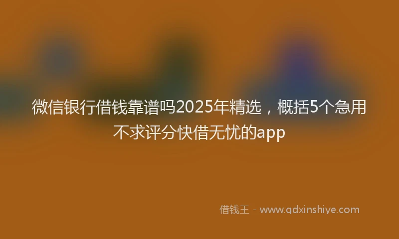 微信银行借钱靠谱吗2025年精选，概括5个急用不求评分快借无忧的app