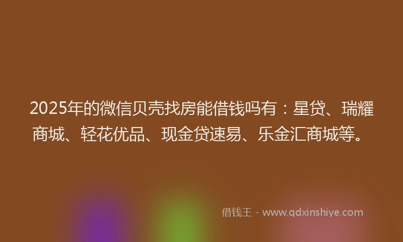 2025年的微信贝壳找房能借钱吗有：星贷、瑞耀商城、轻花优品、现金贷速易、乐金汇商城等。