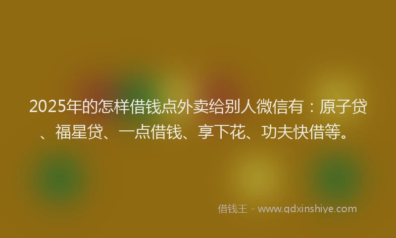 2025年的怎样借钱点外卖给别人微信有：原子贷、福星贷、一点借钱、享下花、功夫快借等。